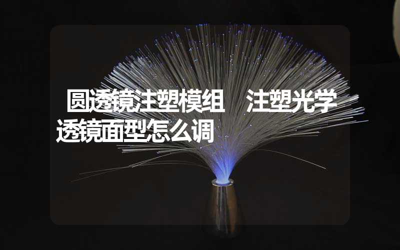 圆透镜注塑模组 注塑光学透镜面型怎么调